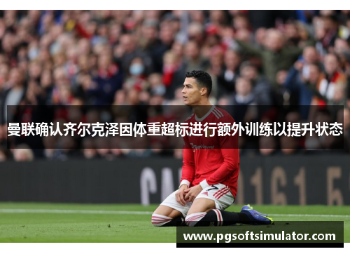 曼联确认齐尔克泽因体重超标进行额外训练以提升状态