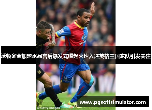 沃顿冬窗加盟水晶宫后爆发式崛起火速入选英格兰国家队引发关注 沃顿冬窗加盟水晶宫后爆发式崛起火速入选英格兰国家队引发关注