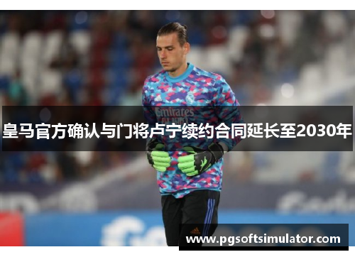 皇马官方确认与门将卢宁续约合同延长至2030年 皇马官方确认与门将卢宁续约合同延长至2030年