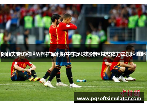 阿菲夫专访称世界杯扩军利好中东足球期待区域整体力量加速崛起